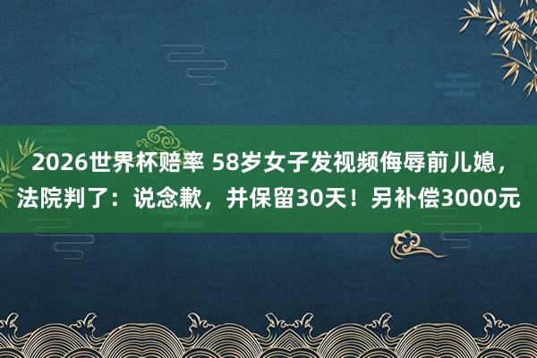 2026世界杯赔率 58岁女子发视频侮辱前儿媳，法院判了：说念歉，并保留30天！另补偿3000元