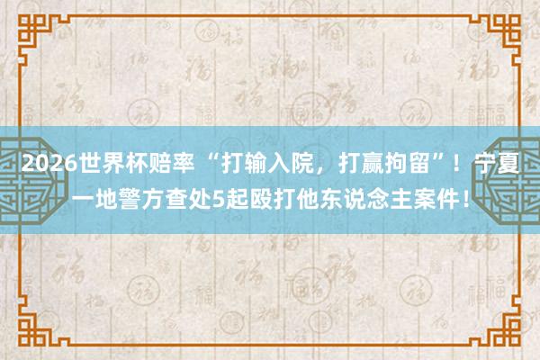 2026世界杯赔率 “打输入院，打赢拘留”！宁夏一地警方查处5起殴打他东说念主案件！