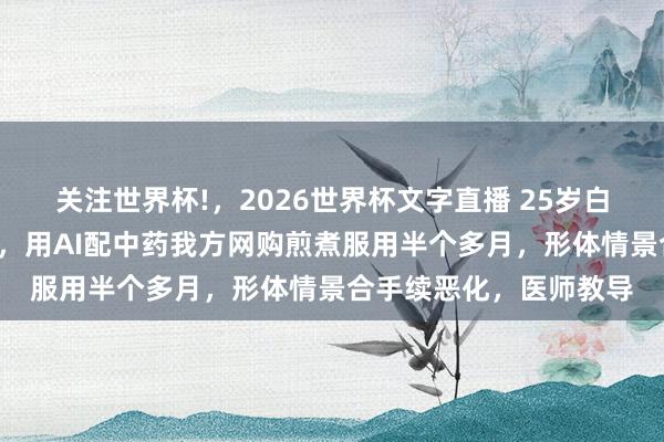 关注世界杯!，2026世界杯文字直播 25岁白领自判“上火潮湿重”，用AI配中药我方网购煎煮服用半个多月，形体情景合手续恶化，医师教导
