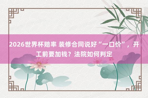 2026世界杯赔率 装修合同说好“一口价”，开工前要加钱？法院如何判定