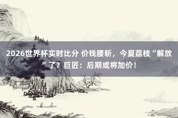 2026世界杯实时比分 价钱腰斩，今夏荔枝“解放”了？巨匠：后期或将加价！