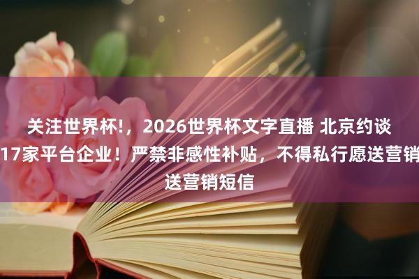关注世界杯!，2026世界杯文字直播 北京约谈调换17家平台企业！严禁非感性补贴，不得私行愿送营销短信