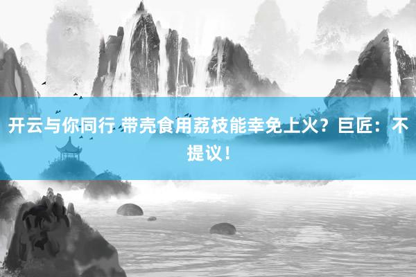 开云与你同行 带壳食用荔枝能幸免上火？巨匠：不提议！