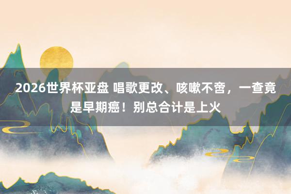 2026世界杯亚盘 唱歌更改、咳嗽不啻，一查竟是早期癌！别总合计是上火