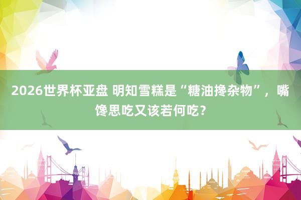 2026世界杯亚盘 明知雪糕是“糖油搀杂物”，嘴馋思吃又该若何吃？