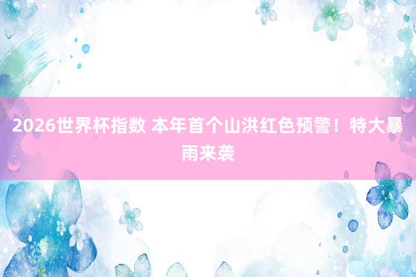 2026世界杯指数 本年首个山洪红色预警！特大暴雨来袭