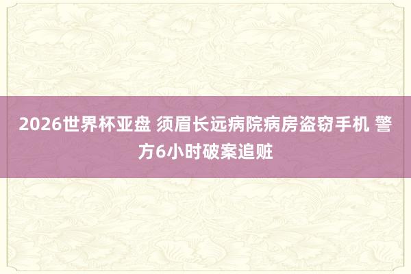 2026世界杯亚盘 须眉长远病院病房盗窃手机 警方6小时破案追赃