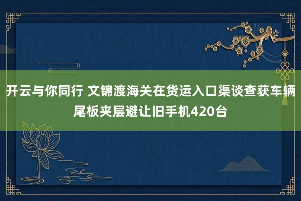 开云与你同行 文锦渡海关在货运入口渠谈查获车辆尾板夹层避让旧手机420台