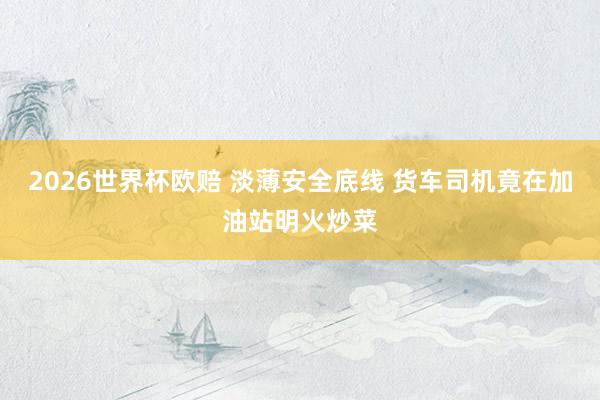 2026世界杯欧赔 淡薄安全底线 货车司机竟在加油站明火炒菜