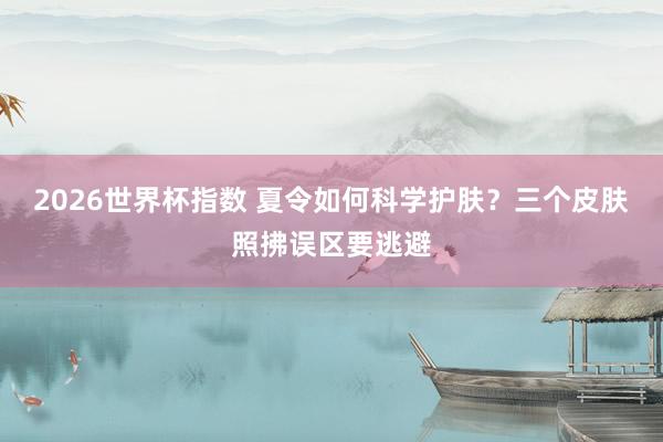 2026世界杯指数 夏令如何科学护肤？三个皮肤照拂误区要逃避