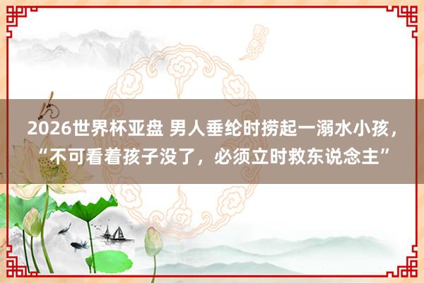 2026世界杯亚盘 男人垂纶时捞起一溺水小孩，“不可看着孩子没了，必须立时救东说念主”