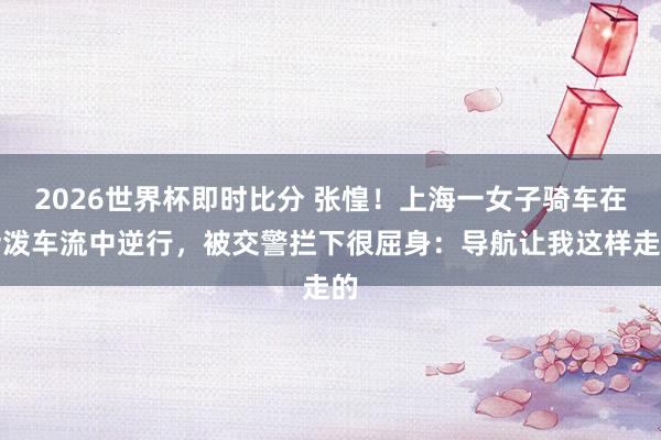 2026世界杯即时比分 张惶！上海一女子骑车在活泼车流中逆行，被交警拦下很屈身：导航让我这样走的