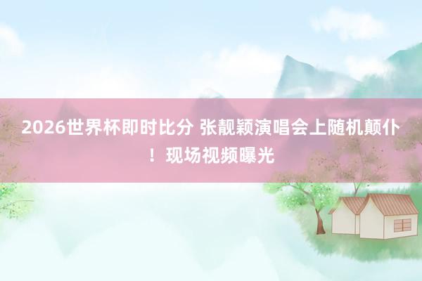 2026世界杯即时比分 张靓颖演唱会上随机颠仆！现场视频曝光