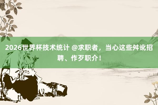 2026世界杯技术统计 @求职者，当心这些舛讹招聘、作歹职介！