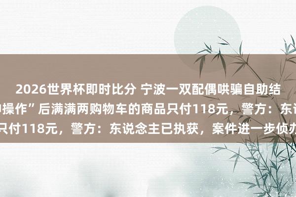 2026世界杯即时比分 宁波一双配偶哄骗自助结账机坏心逃单，一番“神操作”后满满两购物车的商品只付118元，警方：东说念主已执获，案件进一步侦办中
