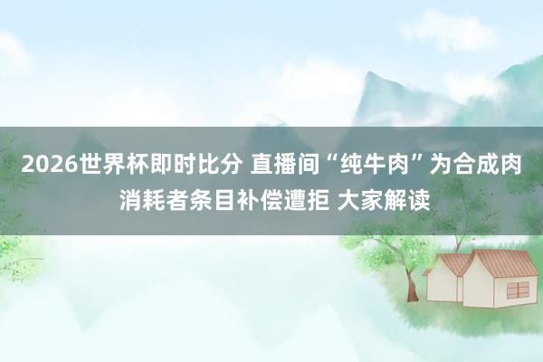 2026世界杯即时比分 直播间“纯牛肉”为合成肉 消耗者条目补偿遭拒 大家解读