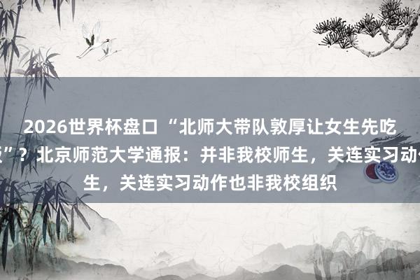 2026世界杯盘口 “北师大带队敦厚让女生先吃饭，男生吃剩饭”？北京师范大学通报：并非我校师生，<a href=