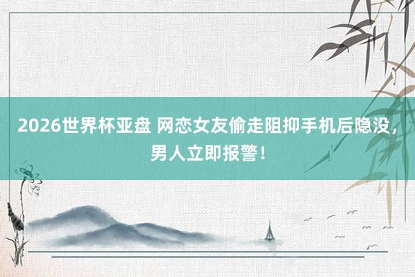 2026世界杯亚盘 网恋女友偷走阻抑手机后隐没，<a href=
