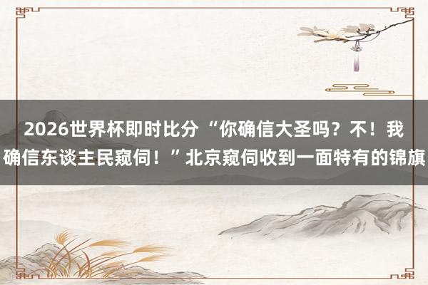 2026世界杯即时比分 “你确信大圣吗？不！我确信东谈主民窥伺！”北京窥伺收到一面特有的锦旗