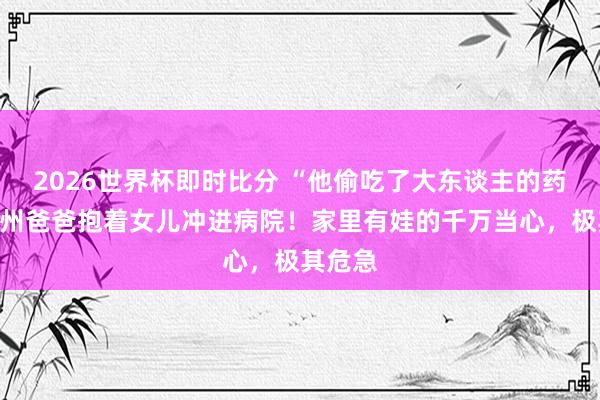 2026世界杯即时比分 “他偷吃了大东谈主的药！”杭州爸爸抱着女儿冲进病院！家里有娃的千万当心，极其危急