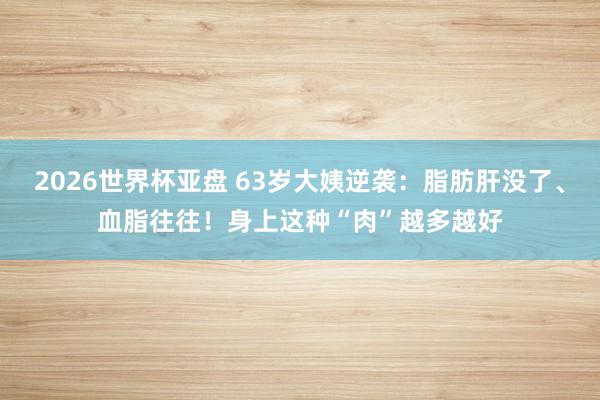 2026世界杯亚盘 63岁大姨逆袭：脂肪肝没了、血脂往往！身上这种“肉”越多越好