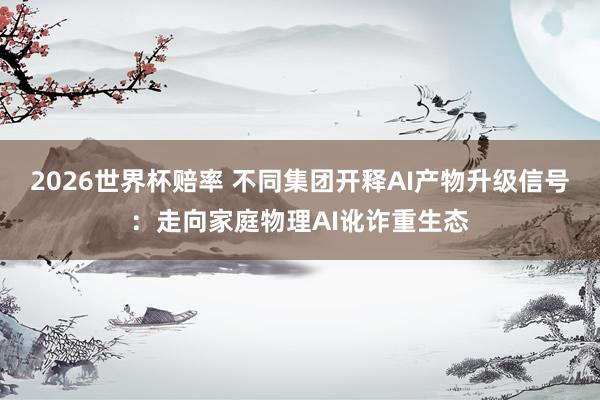 2026世界杯赔率 不同集团开释AI产物升级信号：走向家庭物理AI讹诈重生态