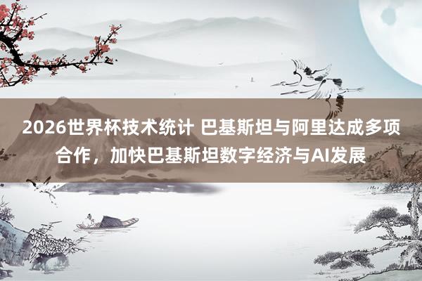 2026世界杯技术统计 巴基斯坦与阿里达成多项合作，加快巴基斯坦数字经济与AI发展