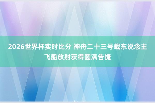 2026世界杯实时比分 神舟二十三号载东说念主飞船放射获得圆满告捷