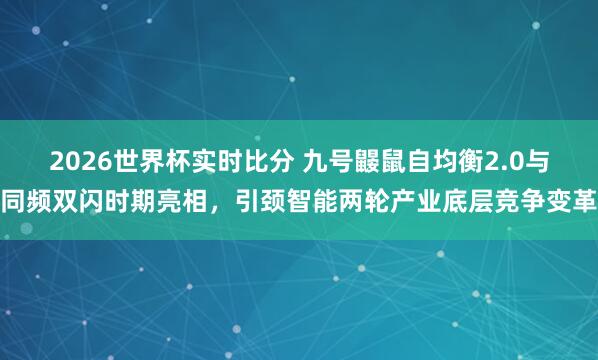 2026世界杯实时比分 九号鼹鼠自均衡2.0与同频双闪时期亮相，引颈智能两轮产业底层竞争变革