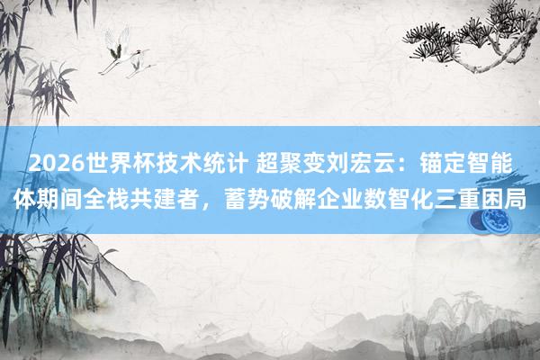 2026世界杯技术统计 超聚变刘宏云：锚定智能体期间全栈共建者，蓄势破解企业数智化三重困局