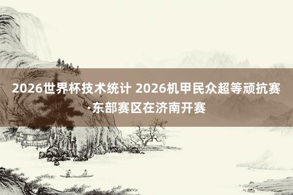 2026世界杯技术统计 2026机甲民众超等顽抗赛·东部赛区在济南开赛