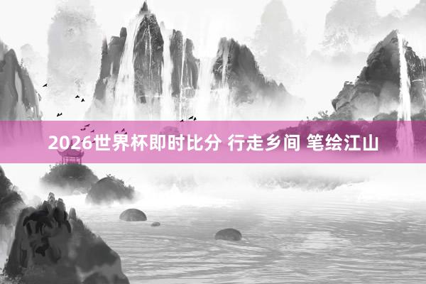 2026世界杯即时比分 行走乡间 笔绘江山