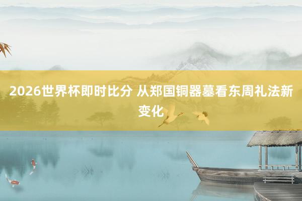 2026世界杯即时比分 从郑国铜器墓看东周礼法新变化