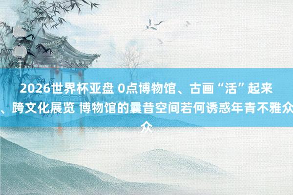 2026世界杯亚盘 0点博物馆、古画“活”起来、跨文化展览 博物馆的曩昔空间若何诱惑年青不雅众