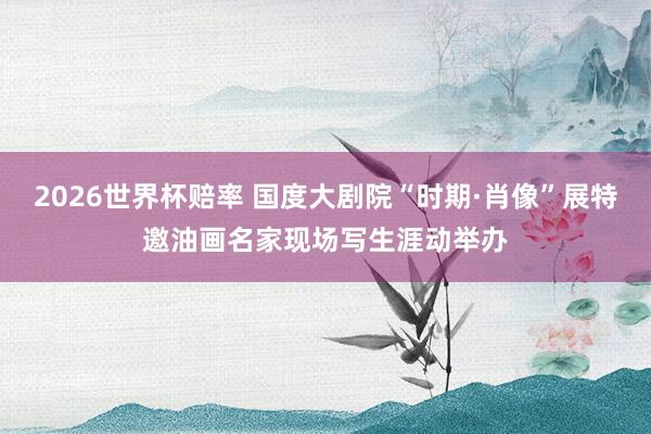 2026世界杯赔率 国度大剧院“时期·肖像”展特邀油画名家现场写生涯动举办