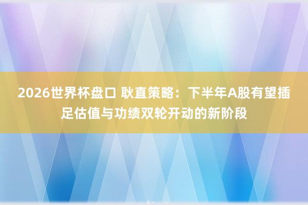 2026世界杯盘口 耿直策略：下半年A股有望插足估值与功绩双轮开动的新阶段