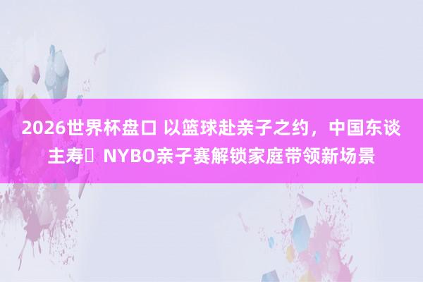 2026世界杯盘口 以篮球赴亲子之约，中国东谈主寿・NYBO亲子赛解锁家庭带领新场景