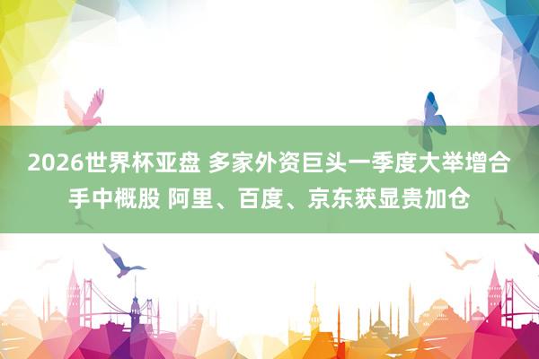 2026世界杯亚盘 多家外资巨头一季度大举增合手中概股 阿里、百度、京东获显贵加仓