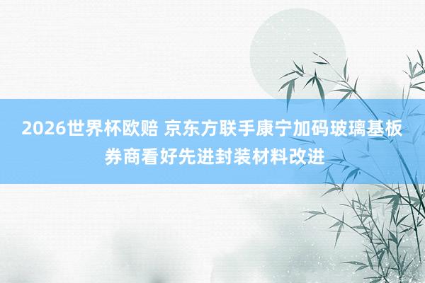2026世界杯欧赔 京东方联手康宁加码玻璃基板 券商看好先进封装材料改进