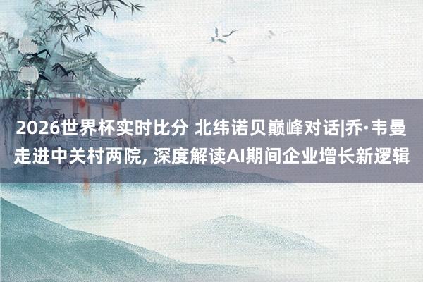 2026世界杯实时比分 北纬诺贝巅峰对话|乔·韦曼走进中关村两院， 深度解读AI期间企业增长新逻辑