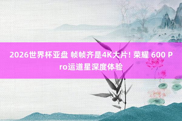 2026世界杯亚盘 帧帧齐是4K大片! 荣耀 600 Pro运道星深度体验