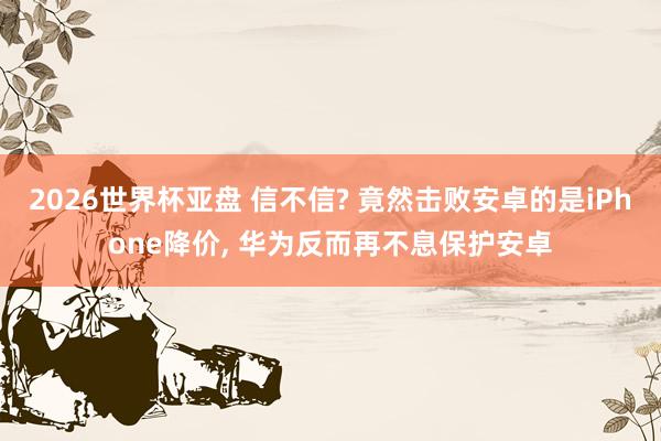 2026世界杯亚盘 信不信? 竟然击败安卓的是iPhone降价， 华为反而再不息保护安卓
