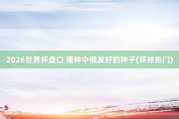 2026世界杯盘口 播种中俄友好的种子(环球热门)
