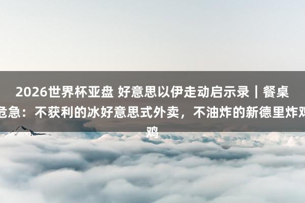 2026世界杯亚盘 好意思以伊走动启示录｜餐桌危急：不获利的冰好意思式外卖，不油炸的新德里炸鸡