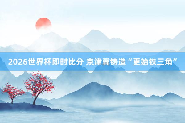2026世界杯即时比分 京津冀铸造“更始铁三角”