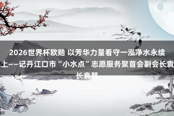 2026世界杯欧赔 以芳华力量看守一泓净水永续北上——记丹江口市“小水点”志愿服务聚首会副会长袁慧
