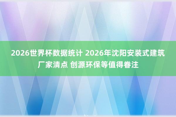 2026世界杯数据统计 2026年沈阳安装式建筑厂家清点 创源环保等值得眷注