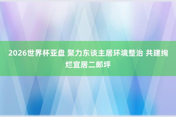 2026世界杯亚盘 聚力东谈主居环境整治 共建绚烂宜居二郎坪