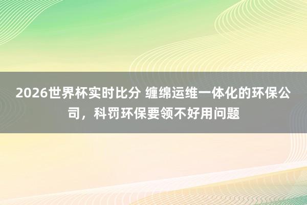 2026世界杯实时比分 缠绵运维一体化的环保公司，科罚环保要领不好用问题