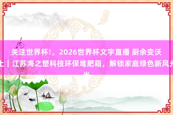 关注世界杯!，2026世界杯文字直播 厨余变沃土｜江苏海之塑科技环保堆肥箱，解锁家庭绿色新风光